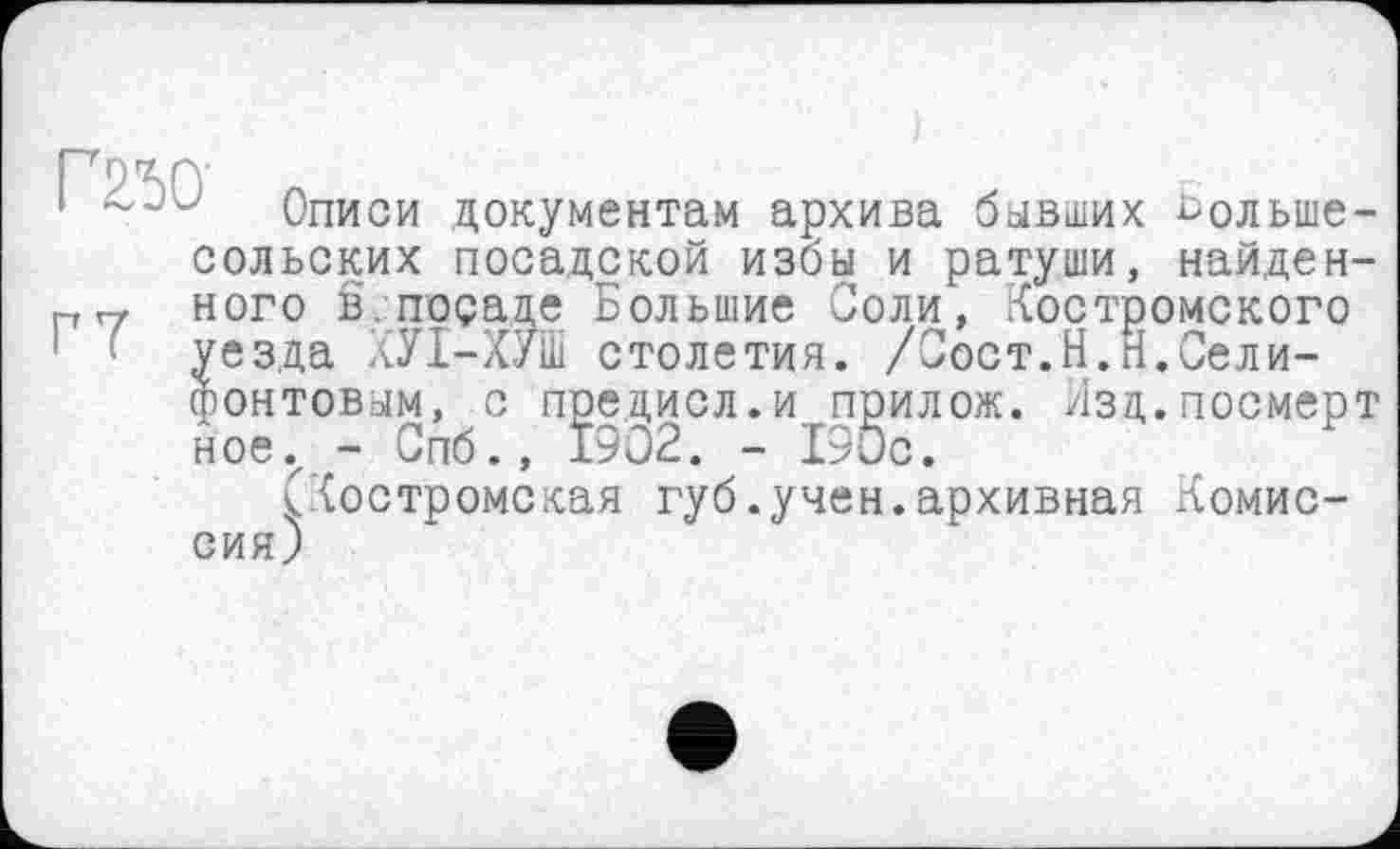 ﻿сольских посадской избы и ратуши.
Соли, Костро . /Сост.Н.И.Сели-
Описи документам архива бывших ^ольше-х хј.шИ, найденного в.посаде Большие Соли, Костромского уезда ХУІ-ХУШ столетия фонтовым, с предисл.и прилож. Язд.посмерт ное., - Спб., 1902. - 190с.
(Костромская губ.учен.архивная Комиссия)